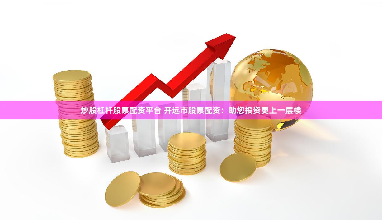 炒股杠杆股票配资平台 开远市股票配资：助您投资更上一层楼