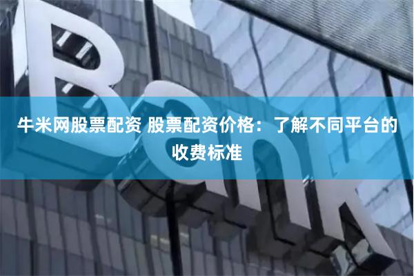牛米网股票配资 股票配资价格：了解不同平台的收费标准