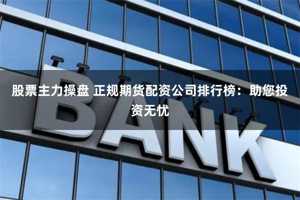 股票主力操盘 正规期货配资公司排行榜：助您投资无忧