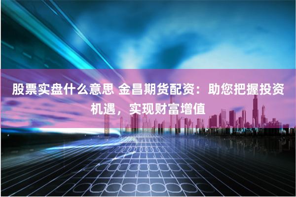股票实盘什么意思 金昌期货配资：助您把握投资机遇，实现财富增值