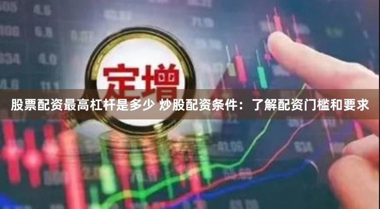 股票配资最高杠杆是多少 炒股配资条件：了解配资门槛和要求