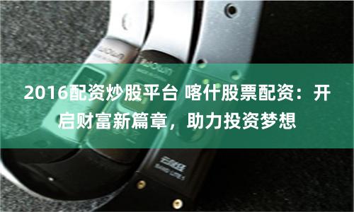 2016配资炒股平台 喀什股票配资：开启财富新篇章，助力投资梦想
