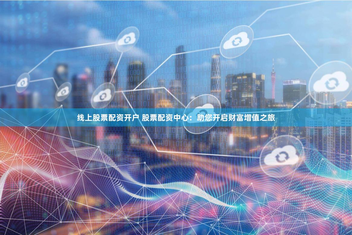 线上股票配资开户 股票配资中心：助您开启财富增值之旅