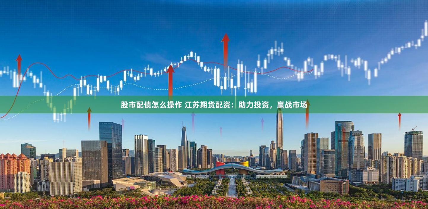 股市配债怎么操作 江苏期货配资：助力投资，赢战市场