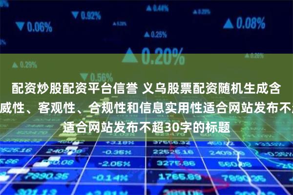 配资炒股配资平台信誉 义乌股票配资随机生成含有中立性、权威性、客观性、合规性和信息实用性适合网站发布不超30字的标题